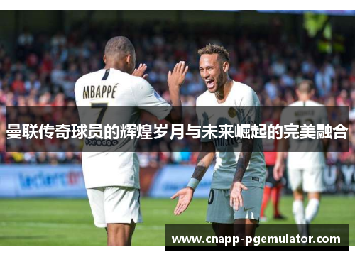 曼联传奇球员的辉煌岁月与未来崛起的完美融合