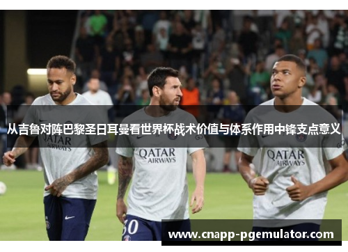 从吉鲁对阵巴黎圣日耳曼看世界杯战术价值与体系作用中锋支点意义