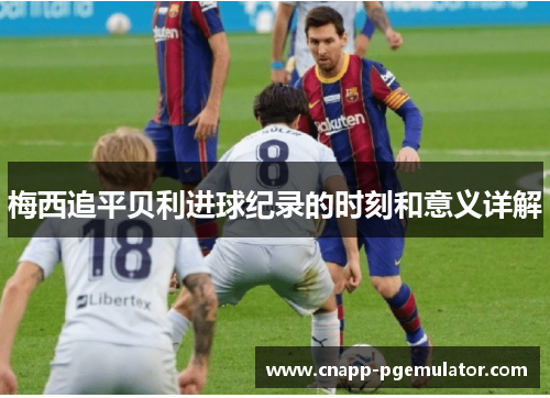 梅西追平贝利进球纪录的时刻和意义详解