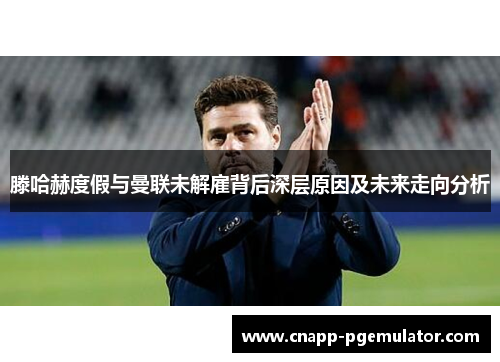 滕哈赫度假与曼联未解雇背后深层原因及未来走向分析