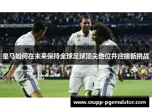 皇马如何在未来保持全球足球顶尖地位并迎接新挑战