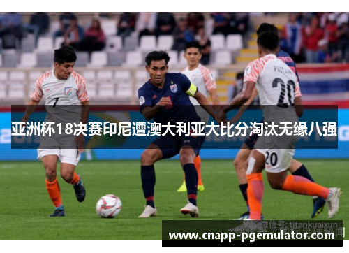 亚洲杯18决赛印尼遭澳大利亚大比分淘汰无缘八强